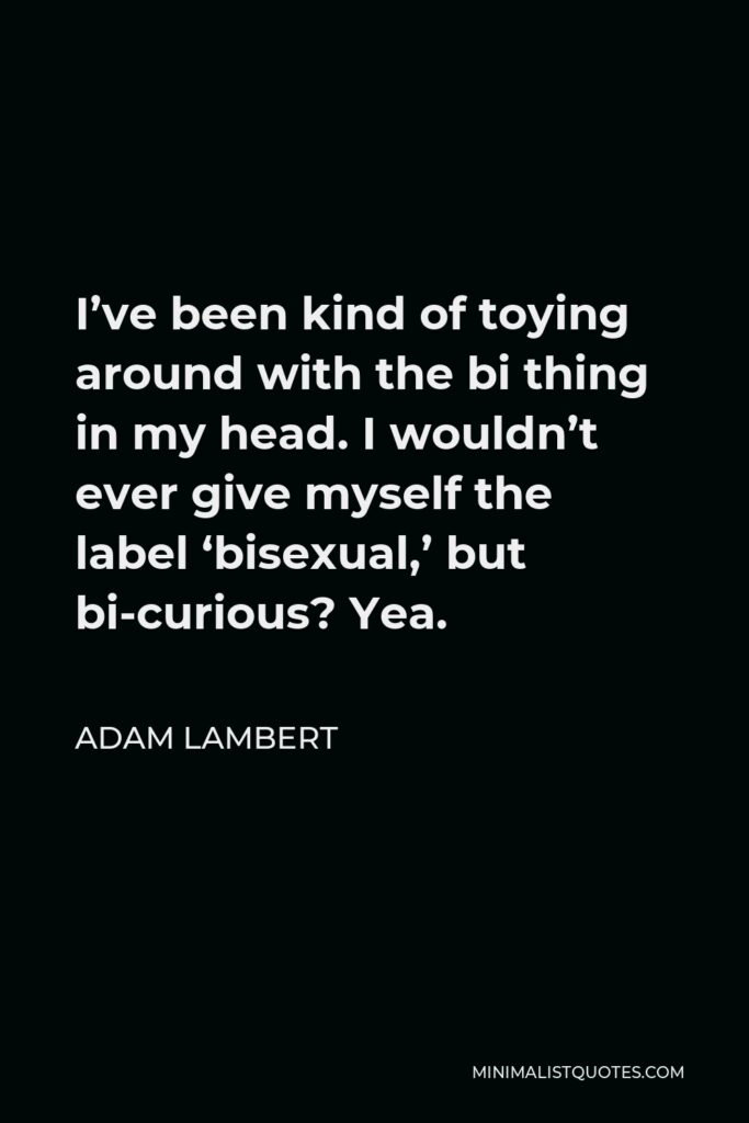 Adam Lambert Quote - I’ve been kind of toying around with the bi thing in my head. I wouldn’t ever give myself the label ‘bisexual,’ but bi-curious? Yea.