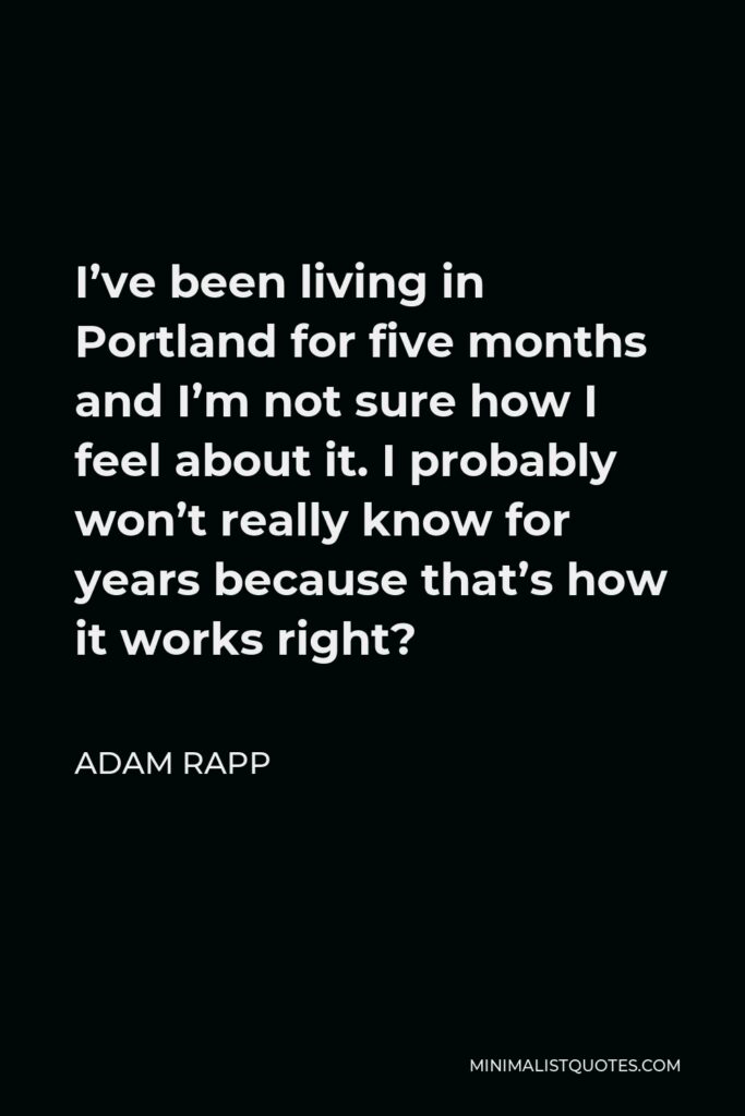 Adam Rapp Quote - I’ve been living in Portland for five months and I’m not sure how I feel about it. I probably won’t really know for years because that’s how it works right?