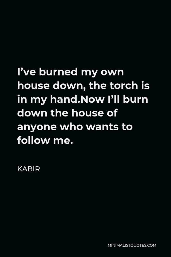 Kabir Quote - I’ve burned my own house down, the torch is in my hand.Now I’ll burn down the house of anyone who wants to follow me.