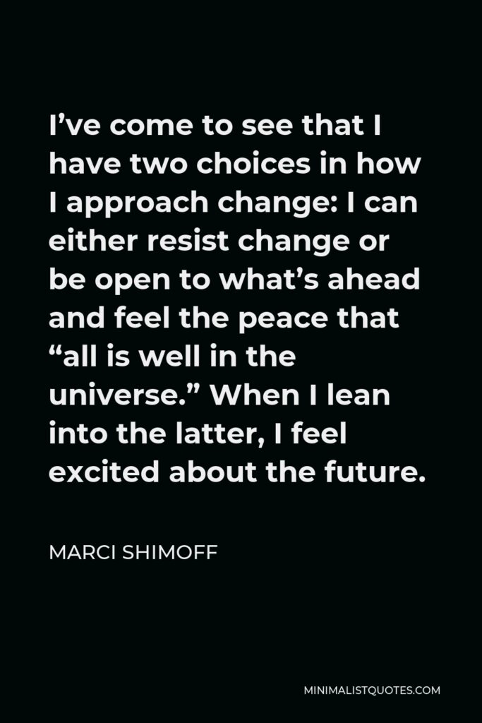 Marci Shimoff Quote - I’ve come to see that I have two choices in how I approach change: I can either resist change or be open to what’s ahead and feel the peace that “all is well in the universe.” When I lean into the latter, I feel excited about the future.