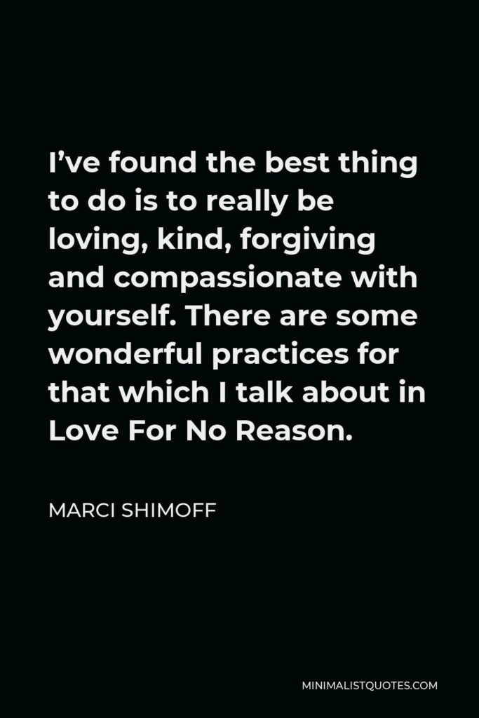 Marci Shimoff Quote - I’ve found the best thing to do is to really be loving, kind, forgiving and compassionate with yourself. There are some wonderful practices for that which I talk about in Love For No Reason.