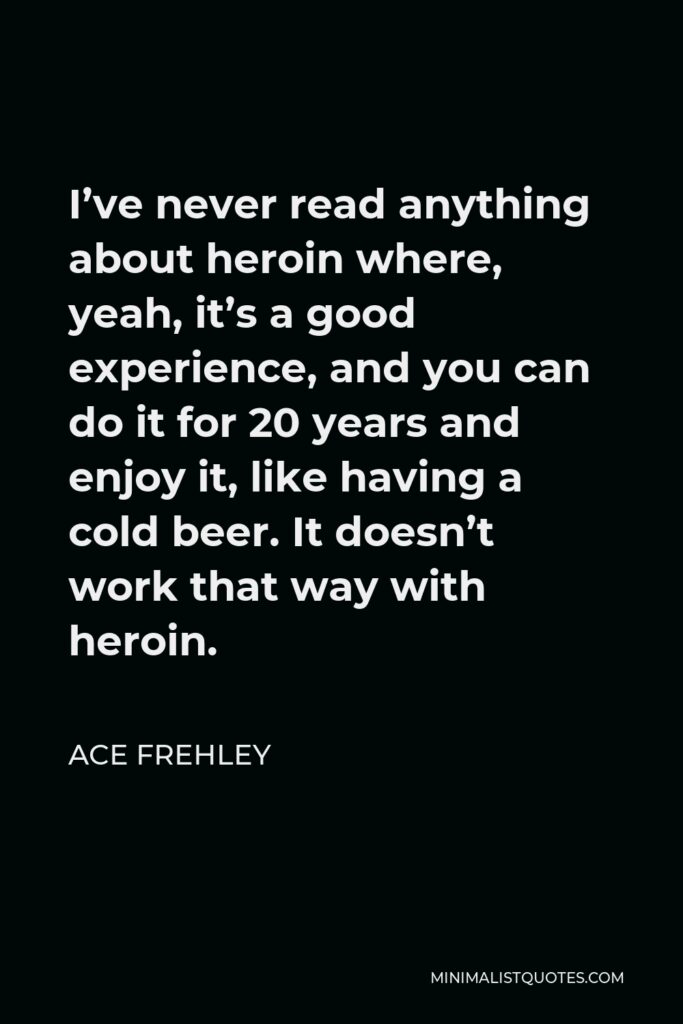 Ace Frehley Quote - I’ve never read anything about heroin where, yeah, it’s a good experience, and you can do it for 20 years and enjoy it, like having a cold beer. It doesn’t work that way with heroin.