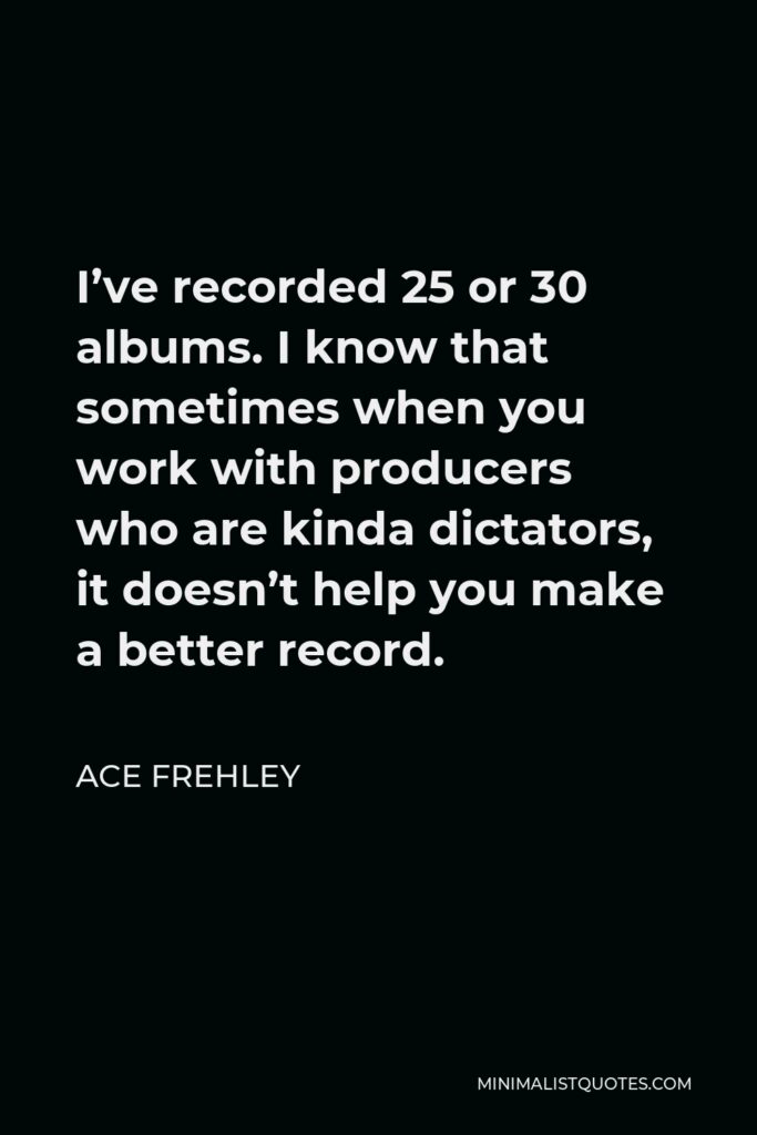 Ace Frehley Quote - I’ve recorded 25 or 30 albums. I know that sometimes when you work with producers who are kinda dictators, it doesn’t help you make a better record.