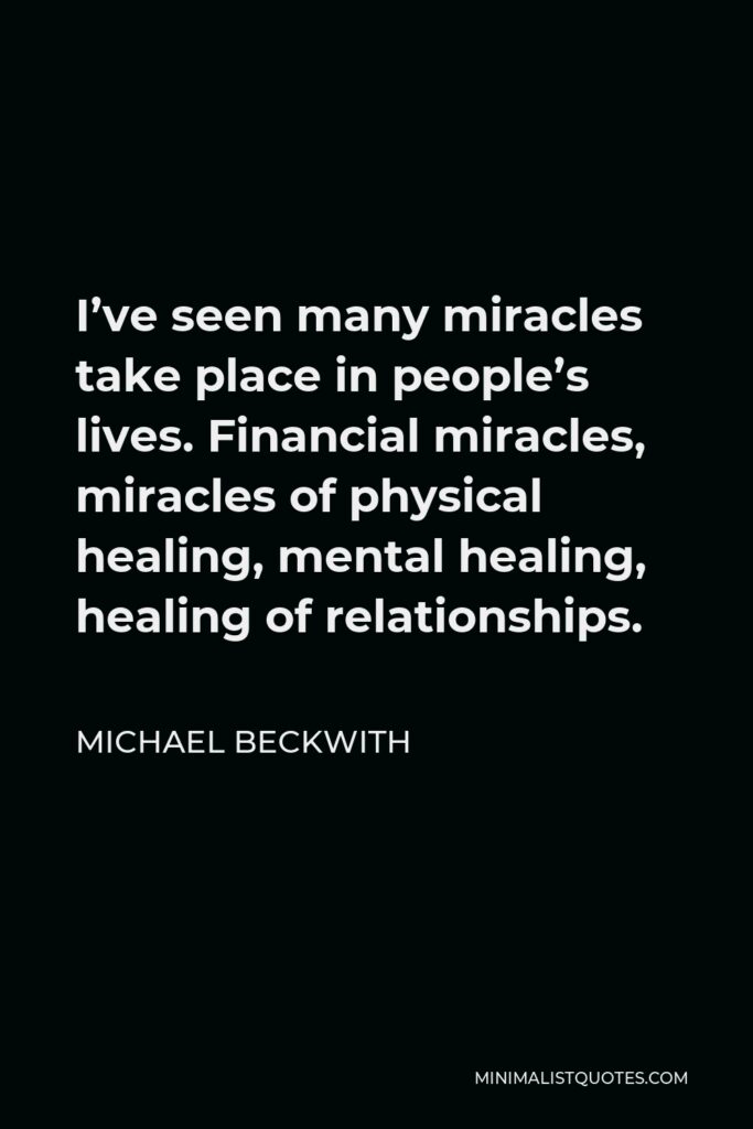 Michael Beckwith Quote - I’ve seen many miracles take place in people’s lives. Financial miracles, miracles of physical healing, mental healing, healing of relationships.