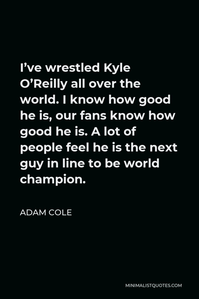 Adam Cole Quote - I’ve wrestled Kyle O’Reilly all over the world. I know how good he is, our fans know how good he is. A lot of people feel he is the next guy in line to be world champion.