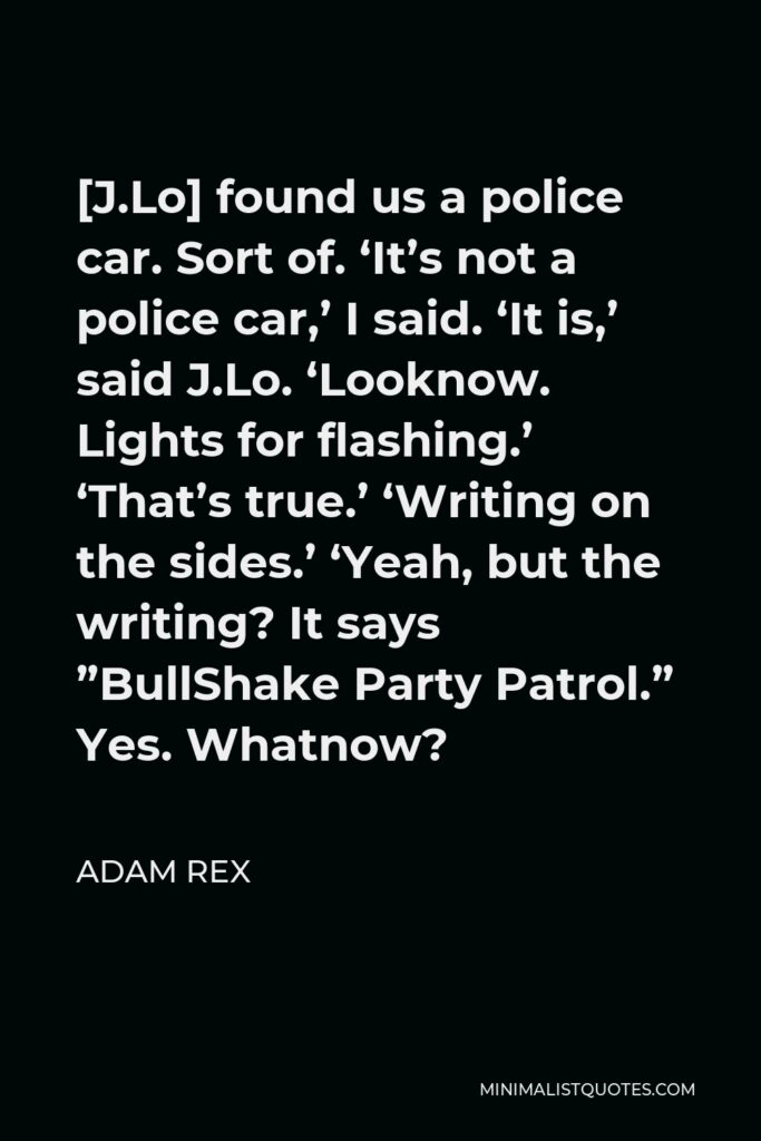 Adam Rex Quote - [J.Lo] found us a police car. Sort of. ‘It’s not a police car,’ I said. ‘It is,’ said J.Lo. ‘Looknow. Lights for flashing.’ ‘That’s true.’ ‘Writing on the sides.’ ‘Yeah, but the writing? It says ”BullShake Party Patrol.” Yes. Whatnow?