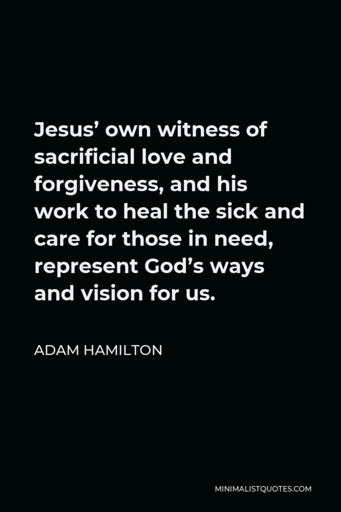 Adam Hamilton Quote - Jesus’ own witness of sacrificial love and forgiveness, and his work to heal the sick and care for those in need, represent God’s ways and vision for us.