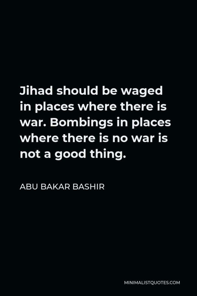Abu Bakar Bashir Quote - Jihad should be waged in places where there is war. Bombings in places where there is no war is not a good thing.