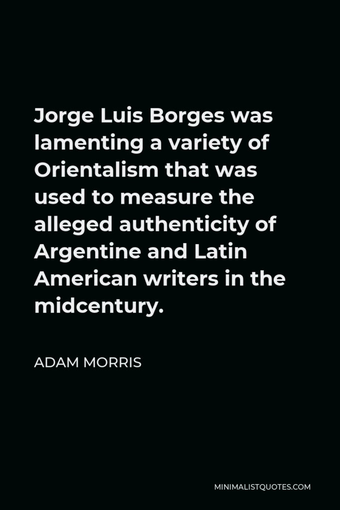 Adam Morris Quote - Jorge Luis Borges was lamenting a variety of Orientalism that was used to measure the alleged authenticity of Argentine and Latin American writers in the midcentury.