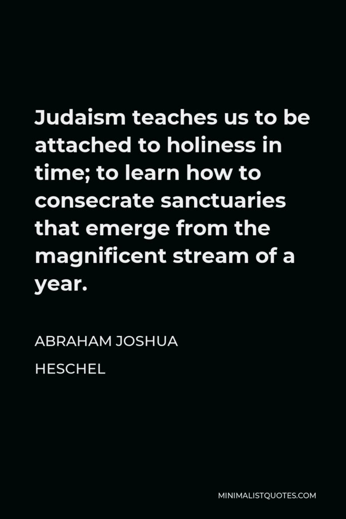 Abraham Joshua Heschel Quote - Judaism teaches us to be attached to holiness in time; to learn how to consecrate sanctuaries that emerge from the magnificent stream of a year.