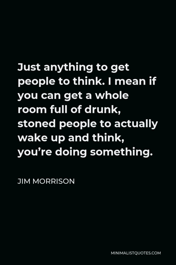 Jim Morrison Quote - Just anything to get people to think. I mean if you can get a whole room full of drunk, stoned people to actually wake up and think, you’re doing something.