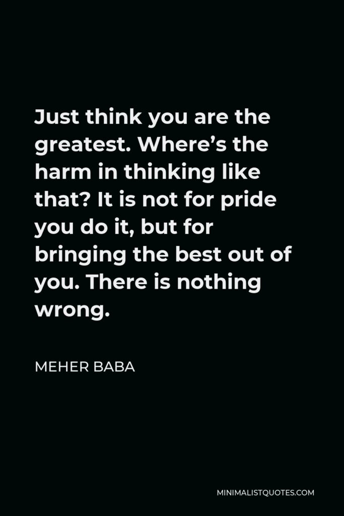 Meher Baba Quote - Just think you are the greatest. Where’s the harm in thinking like that? It is not for pride you do it, but for bringing the best out of you. There is nothing wrong.