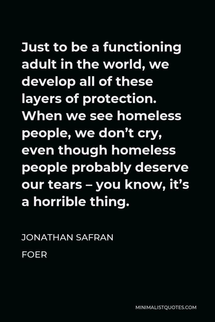 Jonathan Safran Foer Quote - Just to be a functioning adult in the world, we develop all of these layers of protection. When we see homeless people, we don’t cry, even though homeless people probably deserve our tears – you know, it’s a horrible thing.