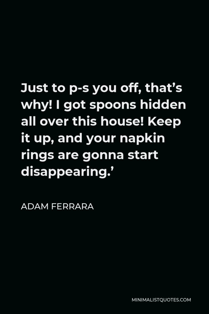 Adam Ferrara Quote - Just to p-s you off, that’s why! I got spoons hidden all over this house! Keep it up, and your napkin rings are gonna start disappearing.’