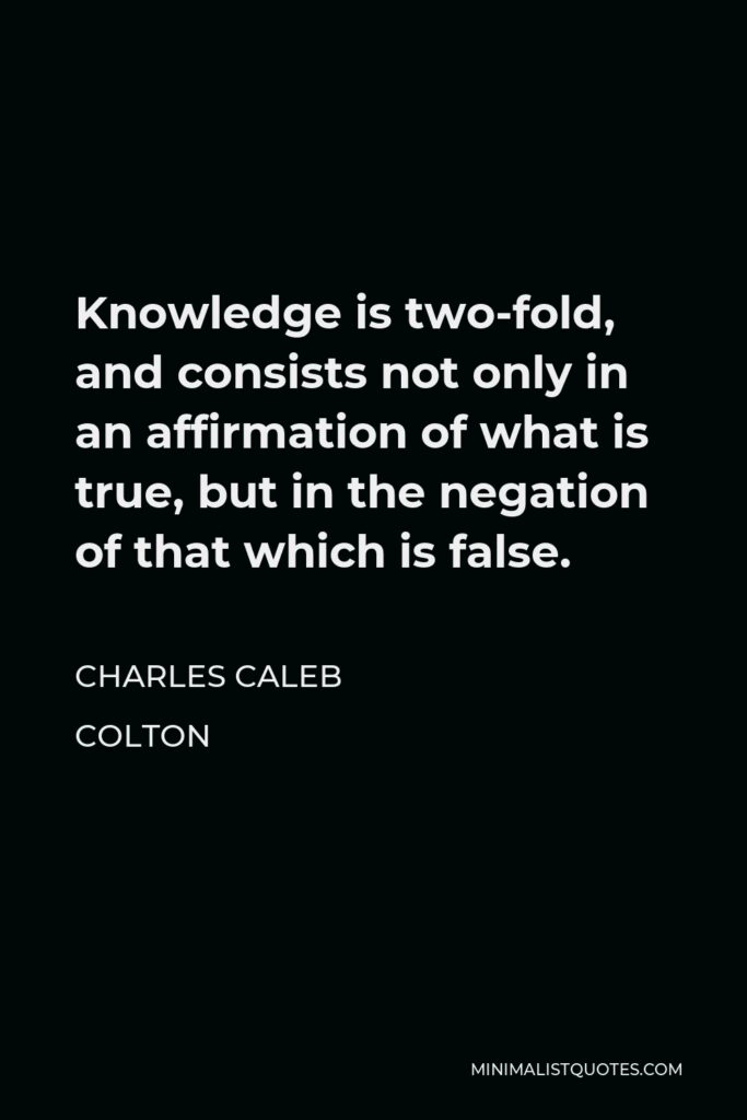 Charles Caleb Colton Quote - Knowledge is two-fold, and consists not only in an affirmation of what is true, but in the negation of that which is false.