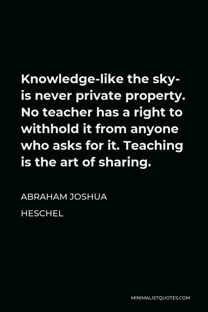 Abraham Joshua Heschel Quote - Knowledge-like the sky- is never private property. No teacher has a right to withhold it from anyone who asks for it. Teaching is the art of sharing.