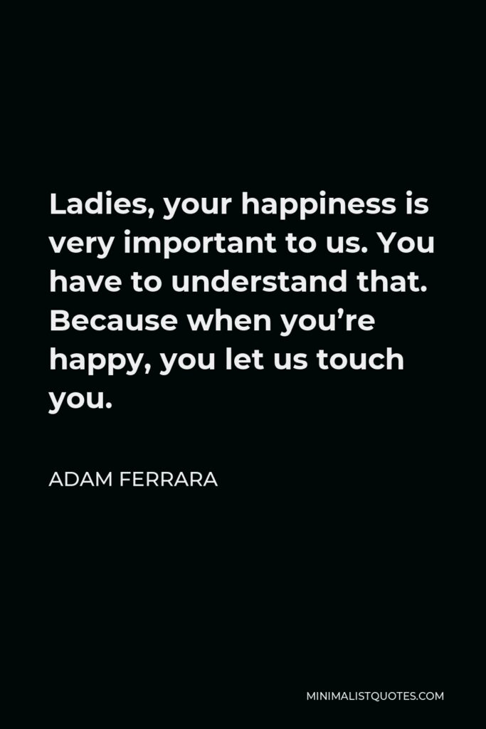 Adam Ferrara Quote - Ladies, your happiness is very important to us. You have to understand that. Because when you’re happy, you let us touch you.