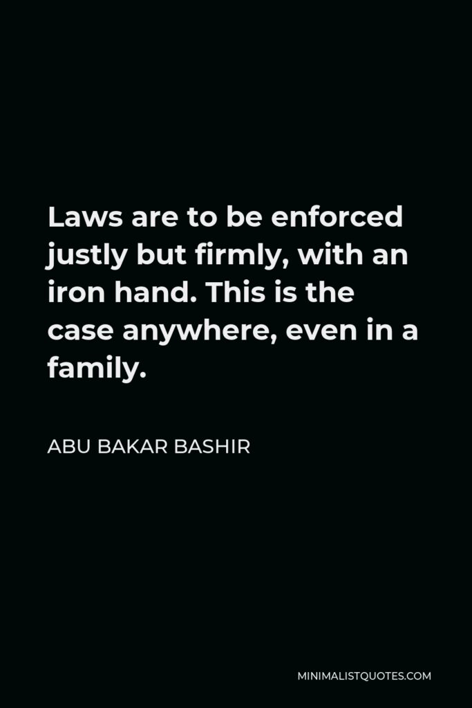 Abu Bakar Bashir Quote - Laws are to be enforced justly but firmly, with an iron hand. This is the case anywhere, even in a family.