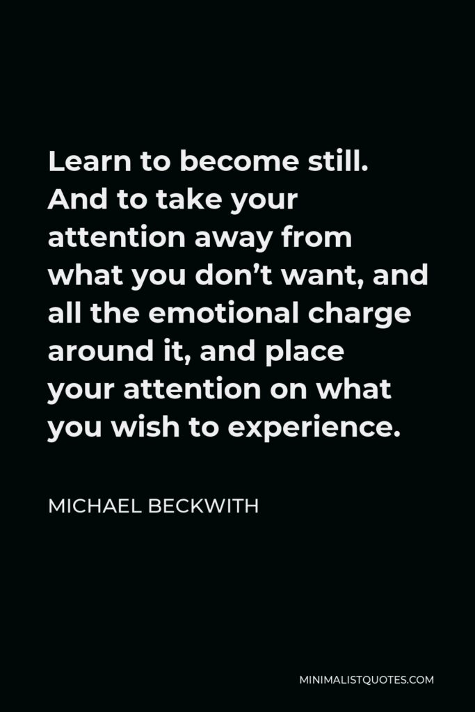 Michael Beckwith Quote - Learn to become still. And to take your attention away from what you don’t want, and all the emotional charge around it, and place your attention on what you wish to experience.
