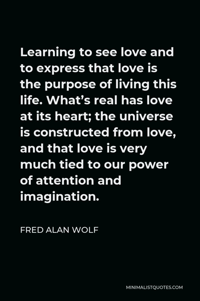 Fred Alan Wolf Quote - Learning to see love and to express that love is the purpose of living this life. What’s real has love at its heart; the universe is constructed from love, and that love is very much tied to our power of attention and imagination.