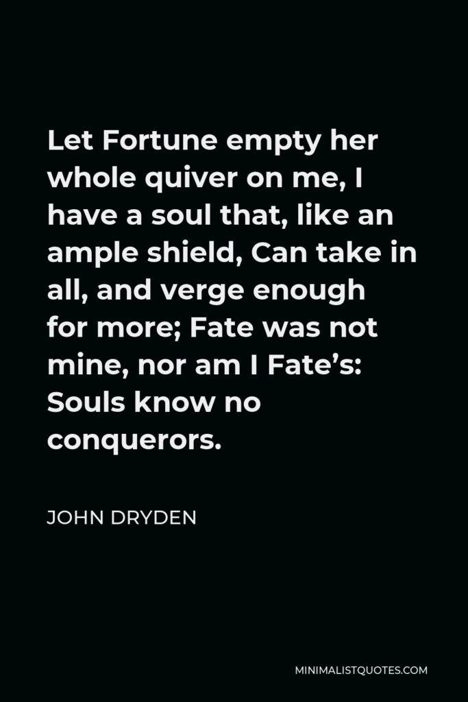 John Dryden Quote - Let Fortune empty her whole quiver on me, I have a soul that, like an ample shield, Can take in all, and verge enough for more; Fate was not mine, nor am I Fate’s: Souls know no conquerors.
