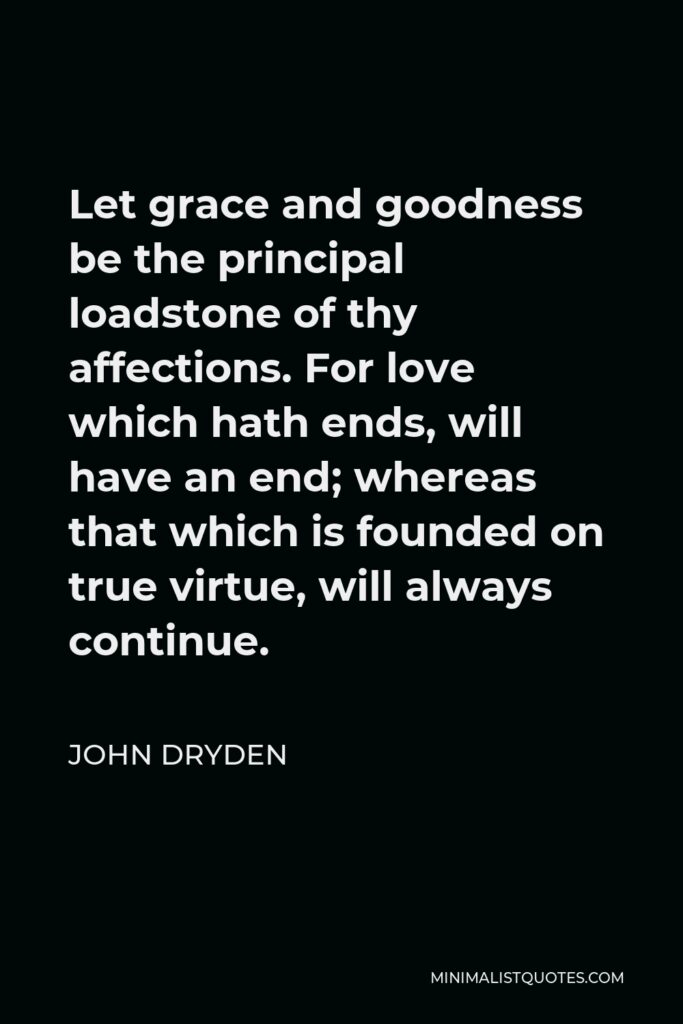 John Dryden Quote - Let grace and goodness be the principal loadstone of thy affections. For love which hath ends, will have an end; whereas that which is founded on true virtue, will always continue.