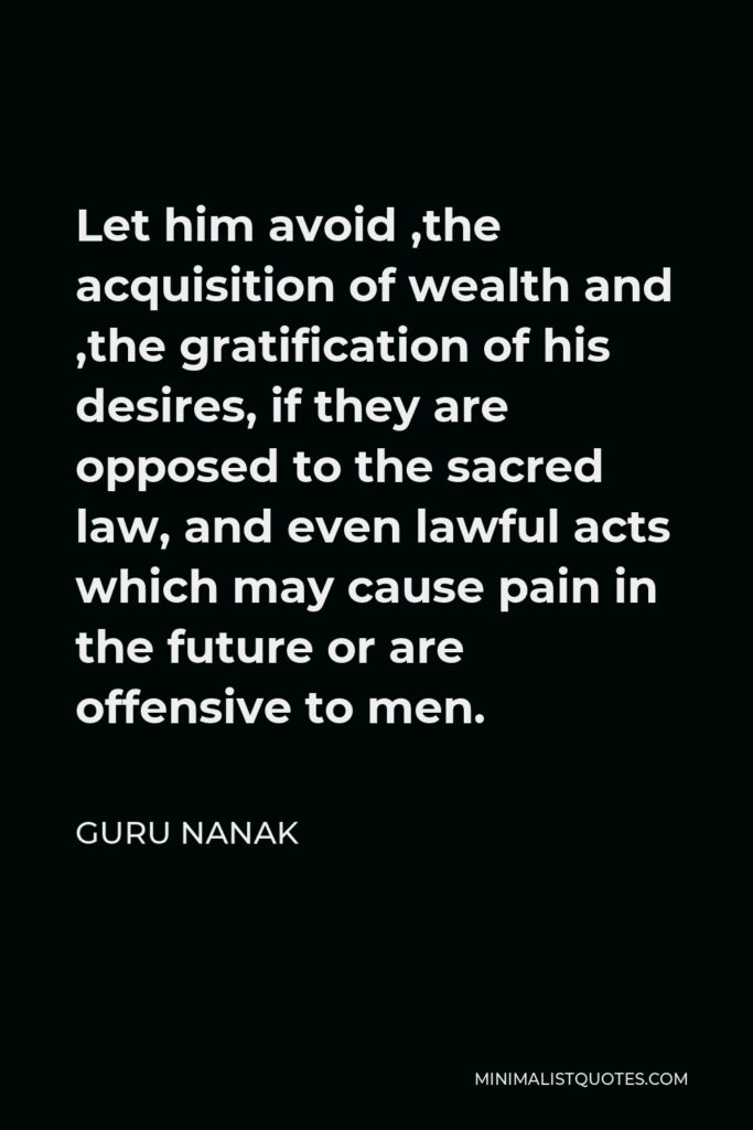 Guru Nanak Quote - Let him avoid ,the acquisition of wealth and ,the gratification of his desires, if they are opposed to the sacred law, and even lawful acts which may cause pain in the future or are offensive to men.