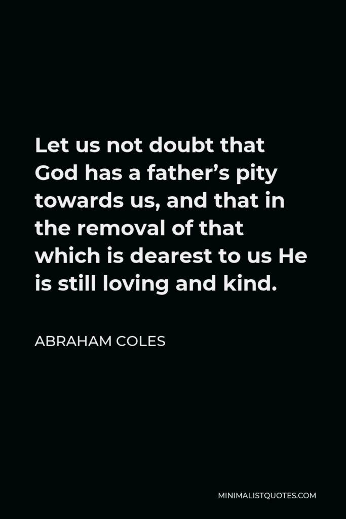 Abraham Coles Quote - Let us not doubt that God has a father’s pity towards us, and that in the removal of that which is dearest to us He is still loving and kind.
