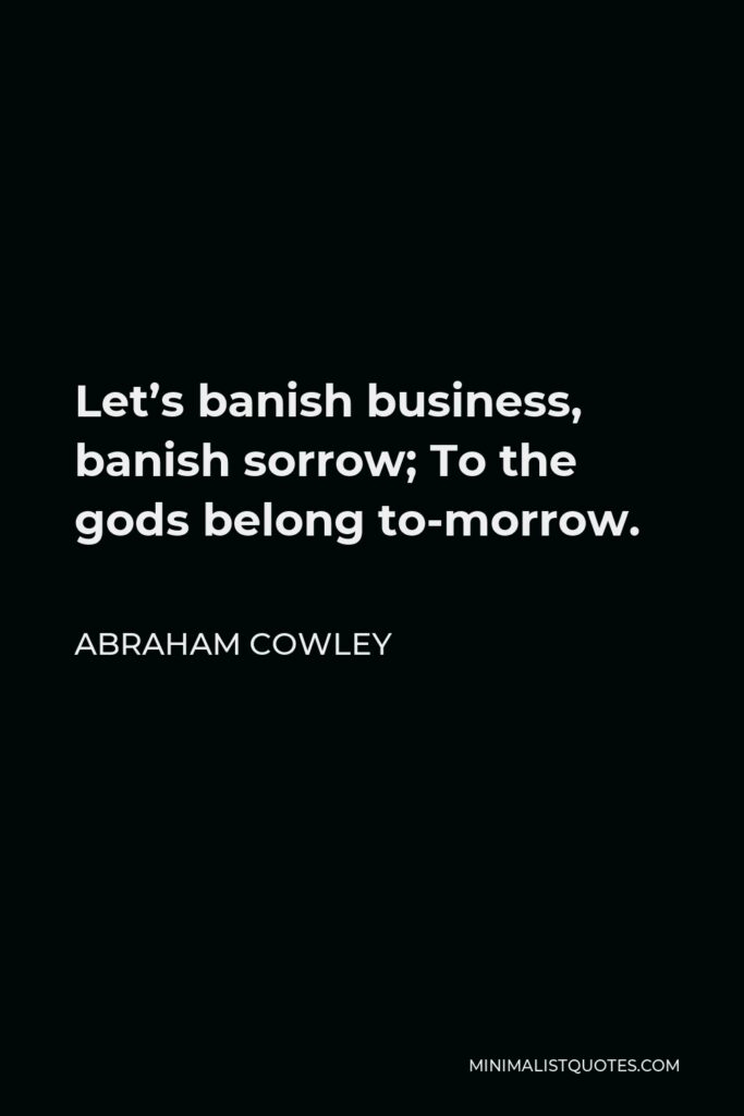 Abraham Cowley Quote - Let’s banish business, banish sorrow; To the gods belong to-morrow.