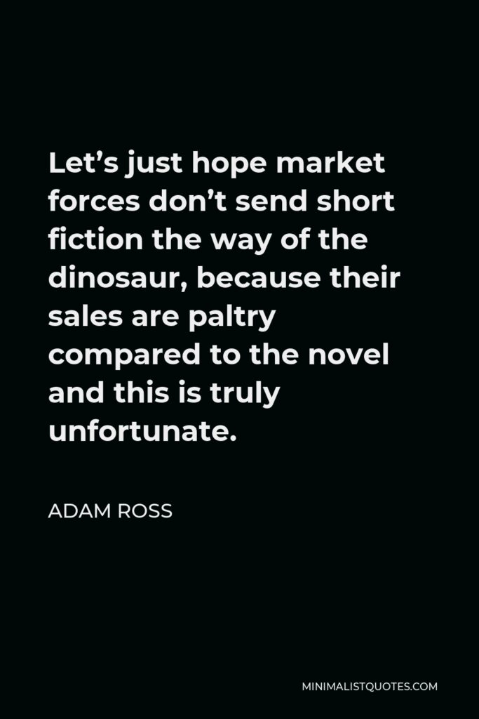 Adam Ross Quote - Let’s just hope market forces don’t send short fiction the way of the dinosaur, because their sales are paltry compared to the novel and this is truly unfortunate.