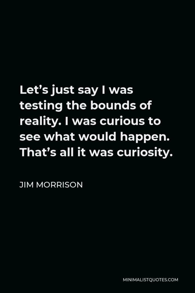 Jim Morrison Quote - Let’s just say I was testing the bounds of reality. I was curious to see what would happen. That’s all it was curiosity.
