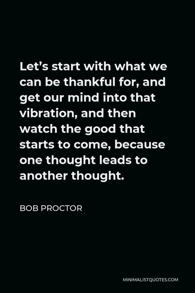 Bob Proctor Quote - Let’s start with what we can be thankful for, and get our mind into that vibration, and then watch the good that starts to come, because one thought leads to another thought.