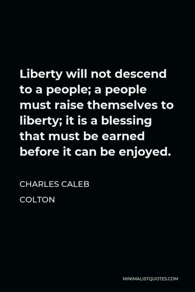 Charles Caleb Colton Quote - Liberty will not descend to a people; a people must raise themselves to liberty; it is a blessing that must be earned before it can be enjoyed.