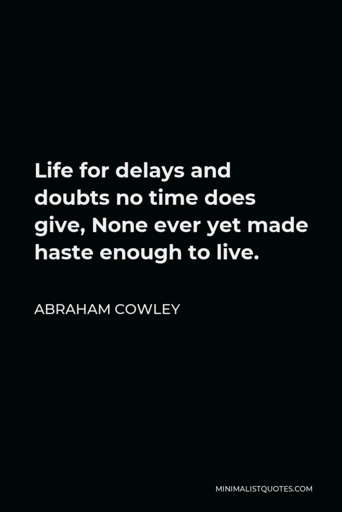 Abraham Cowley Quote - Life for delays and doubts no time does give, None ever yet made haste enough to live.