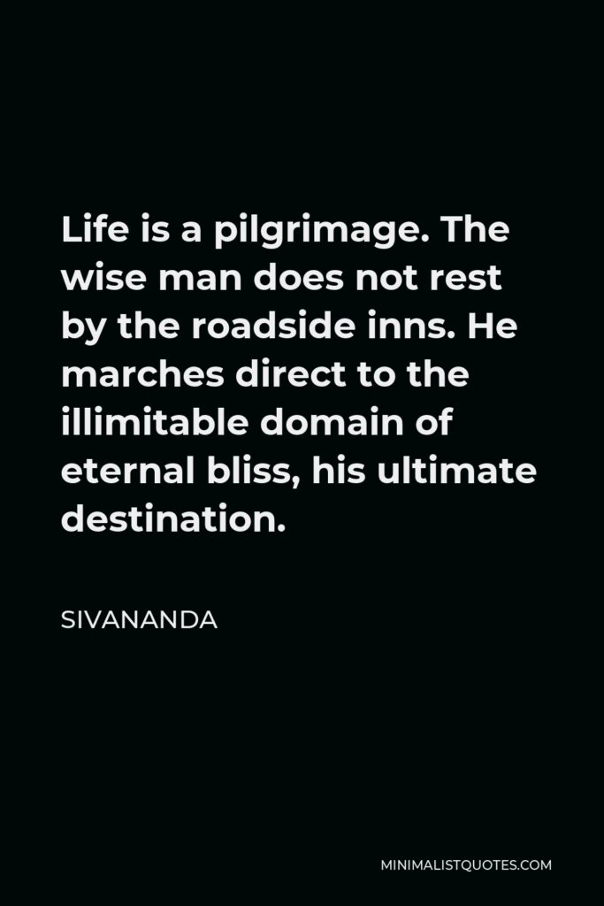 Sivananda Quote - Life is a pilgrimage. The wise man does not rest by the roadside inns. He marches direct to the illimitable domain of eternal bliss, his ultimate destination.
