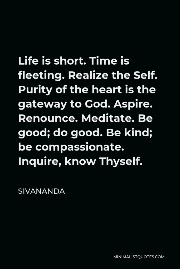 Sivananda Quote - Life is short. Time is fleeting. Realize the Self. Purity of the heart is the gateway to God. Aspire. Renounce. Meditate. Be good; do good. Be kind; be compassionate. Inquire, know Thyself.