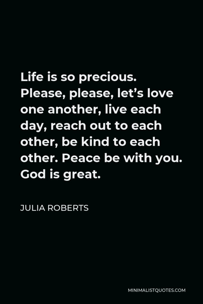 Julia Roberts Quote - Life is so precious. Please, please, let’s love one another, live each day, reach out to each other, be kind to each other. Peace be with you. God is great.