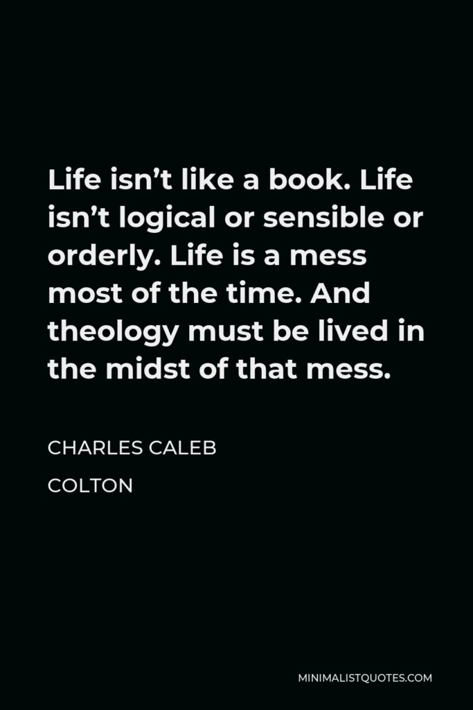 Charles Caleb Colton Quote - Life isn’t like a book. Life isn’t logical or sensible or orderly. Life is a mess most of the time. And theology must be lived in the midst of that mess.