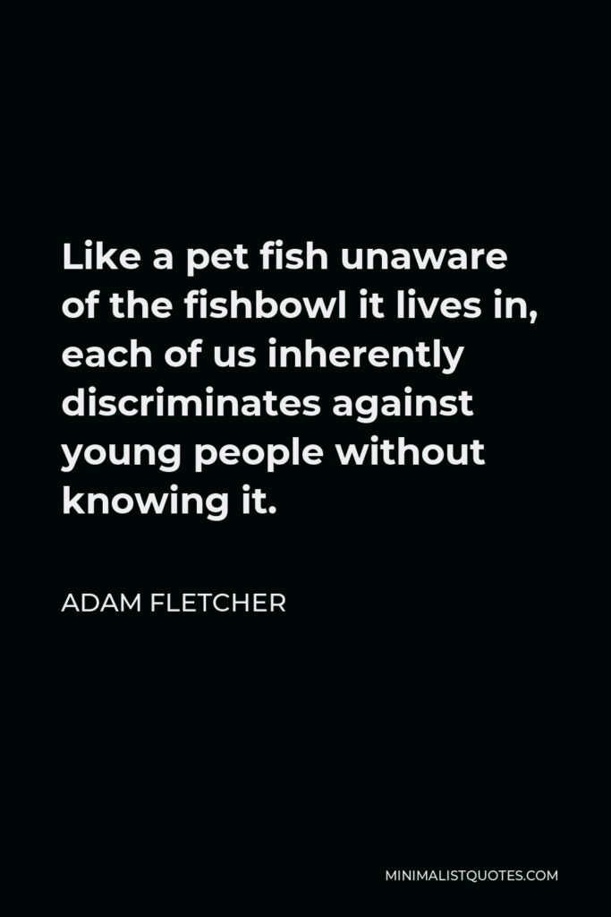 Adam Fletcher Quote - Like a pet fish unaware of the fishbowl it lives in, each of us inherently discriminates against young people without knowing it.