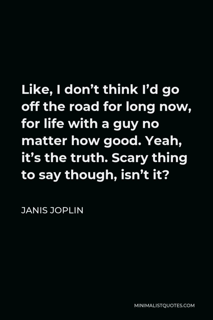 Janis Joplin Quote - Like, I don’t think I’d go off the road for long now, for life with a guy no matter how good. Yeah, it’s the truth. Scary thing to say though, isn’t it?