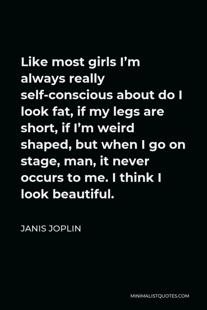 Janis Joplin Quote - Like most girls I’m always really self-conscious about do I look fat, if my legs are short, if I’m weird shaped, but when I go on stage, man, it never occurs to me. I think I look beautiful.