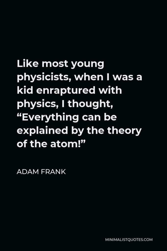 Adam Frank Quote - Like most young physicists, when I was a kid enraptured with physics, I thought, “Everything can be explained by the theory of the atom!”