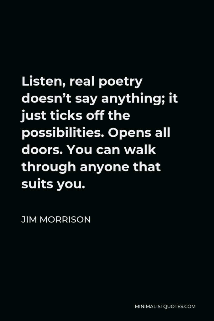 Jim Morrison Quote - Listen, real poetry doesn’t say anything; it just ticks off the possibilities. Opens all doors. You can walk through anyone that suits you.