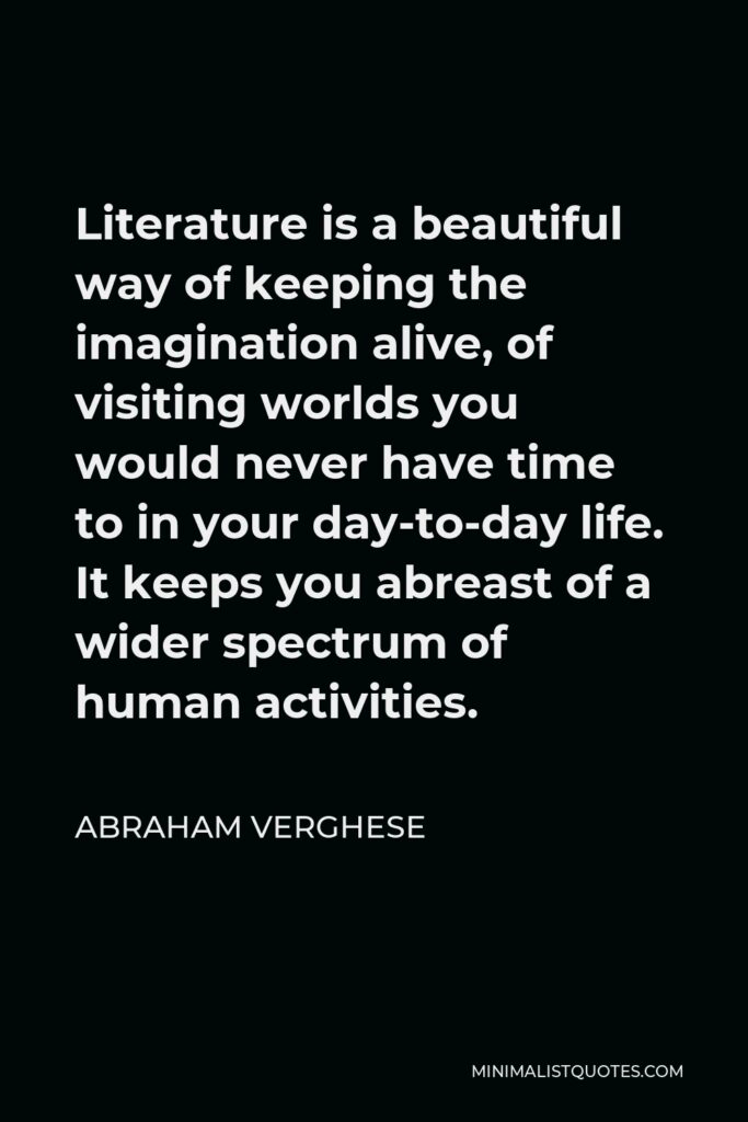 Abraham Verghese Quote - Literature is a beautiful way of keeping the imagination alive, of visiting worlds you would never have time to in your day-to-day life. It keeps you abreast of a wider spectrum of human activities.