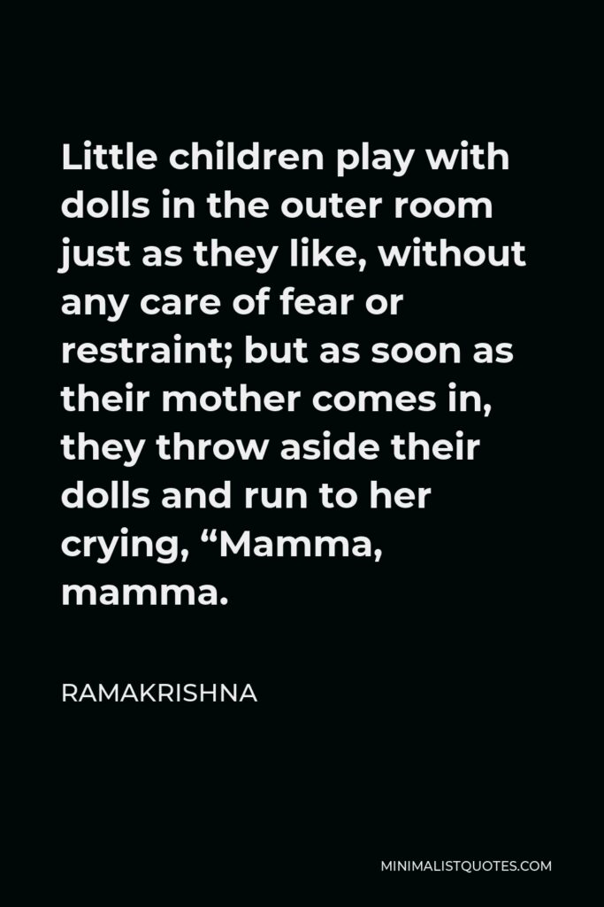 Ramakrishna Quote - Little children play with dolls in the outer room just as they like, without any care of fear or restraint; but as soon as their mother comes in, they throw aside their dolls and run to her crying, “Mamma, mamma.