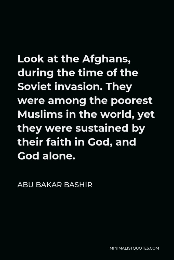 Abu Bakar Bashir Quote - Look at the Afghans, during the time of the Soviet invasion. They were among the poorest Muslims in the world, yet they were sustained by their faith in God, and God alone.