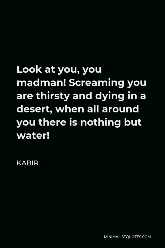 Kabir Quote - Look at you, you madman! Screaming you are thirsty and dying in a desert, when all around you there is nothing but water!