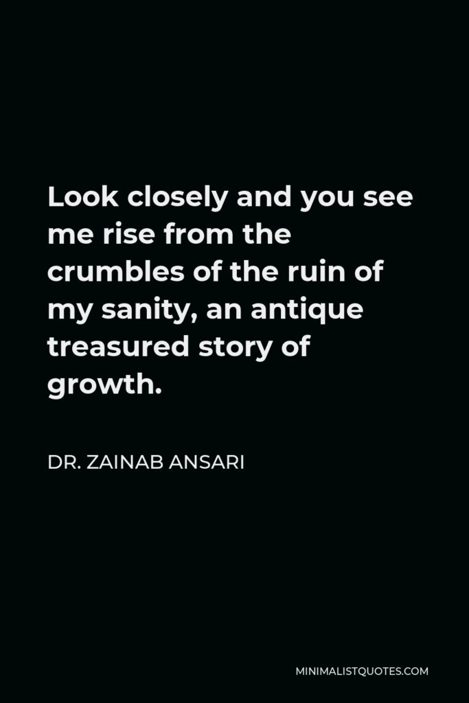 Dr. Zainab Ansari Quote - Look closely and you see me rise from the crumbles of the ruin of my sanity, an antique treasured story of growth.
