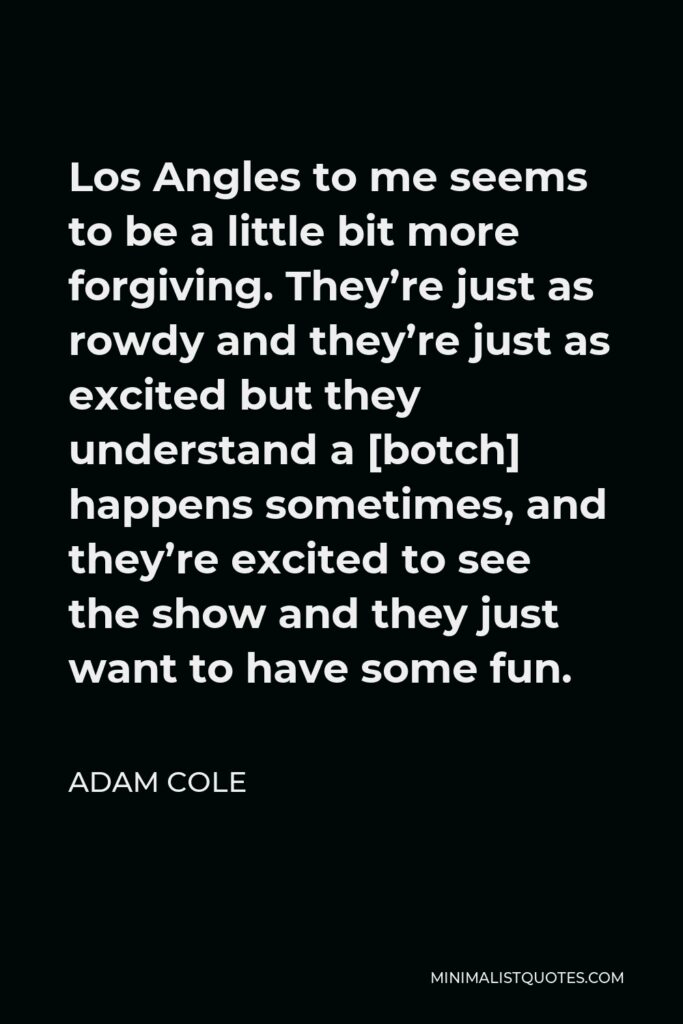 Adam Cole Quote - Los Angles to me seems to be a little bit more forgiving. They’re just as rowdy and they’re just as excited but they understand a [botch] happens sometimes, and they’re excited to see the show and they just want to have some fun.