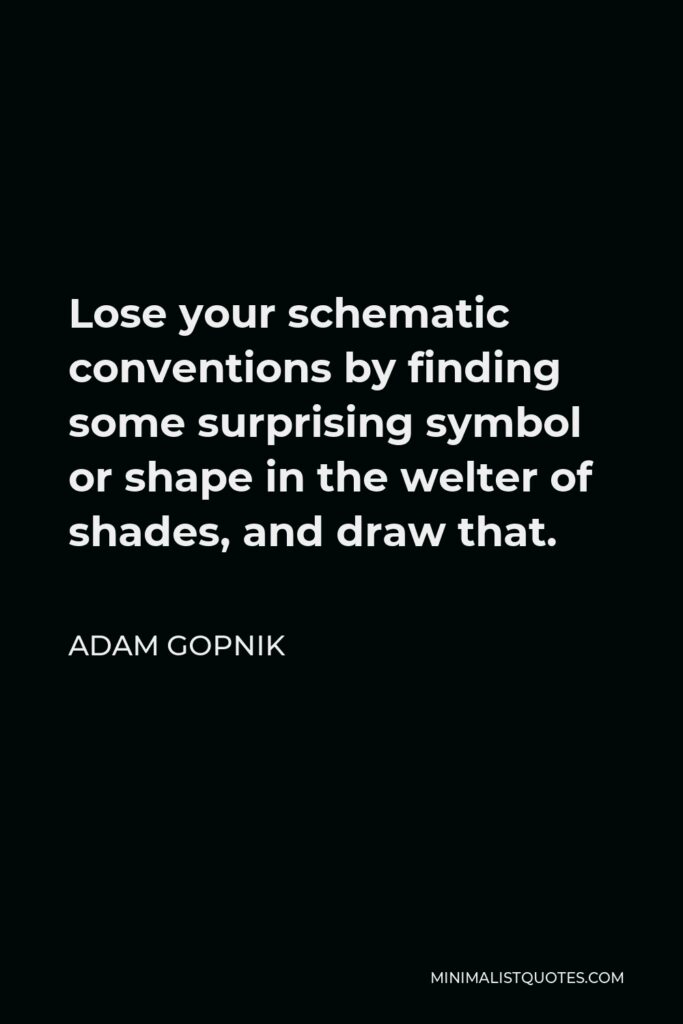 Adam Gopnik Quote - Lose your schematic conventions by finding some surprising symbol or shape in the welter of shades, and draw that.